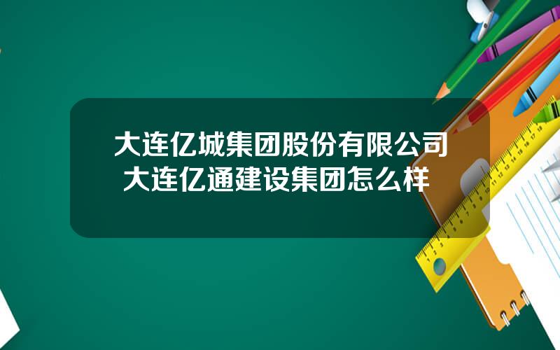 大连亿城集团股份有限公司 大连亿通建设集团怎么样